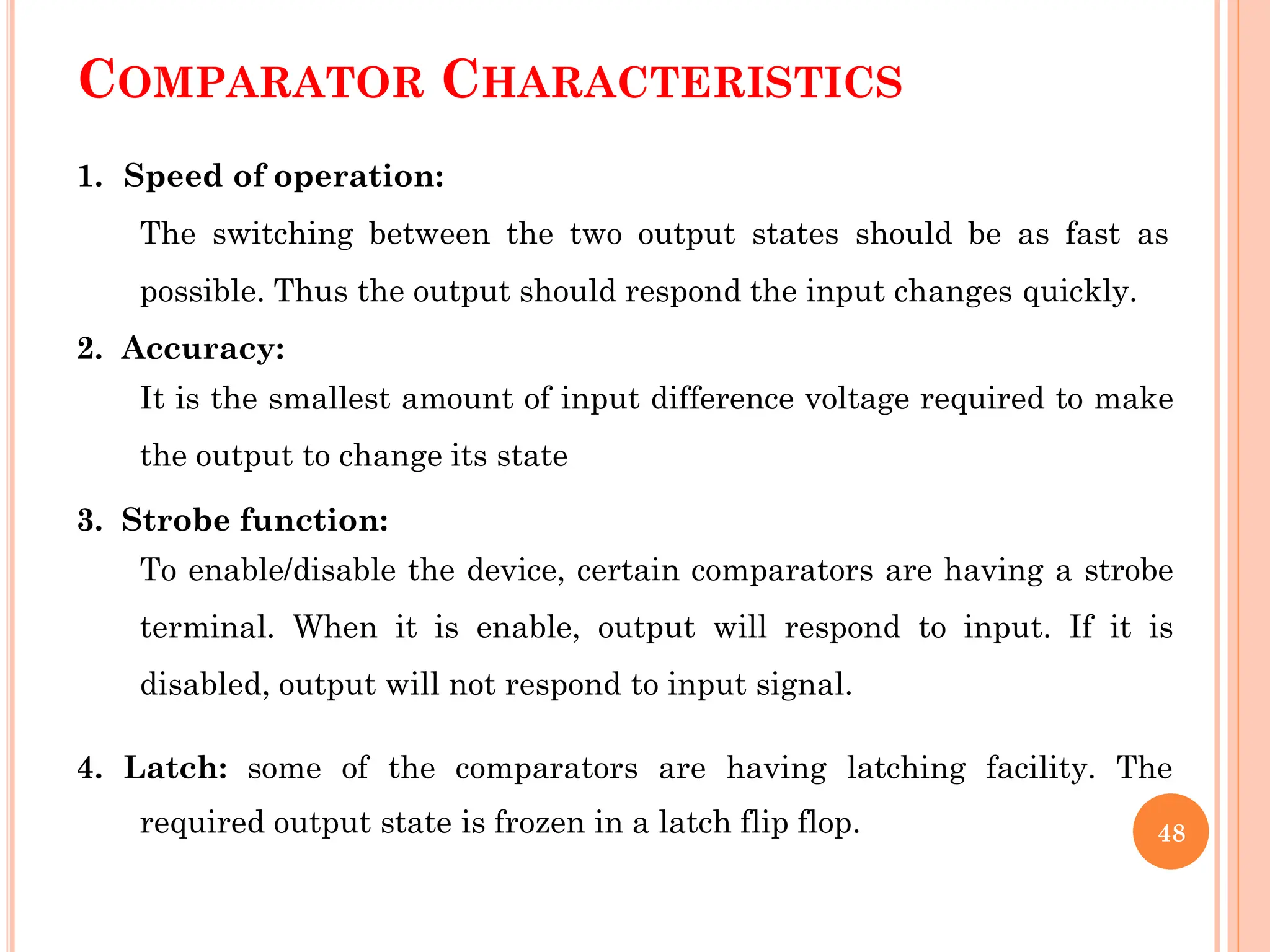 COMPARATOR CHARACTERISTICS
1. Speed of operation:
The switching between the two output states should be as fast as
possible. Thus the output should respond the input changes quickly.
2. Accuracy:
It is the smallest amount of input difference voltage required to make
the output to change its state
3. Strobe function:
To enable/disable the device, certain comparators are having a strobe
terminal. When it is enable, output will respond to input. If it is
disabled, output will not respond to input signal.
4. Latch: some of the comparators are having latching facility. The
required output state is frozen in a latch flip flop. 48
 