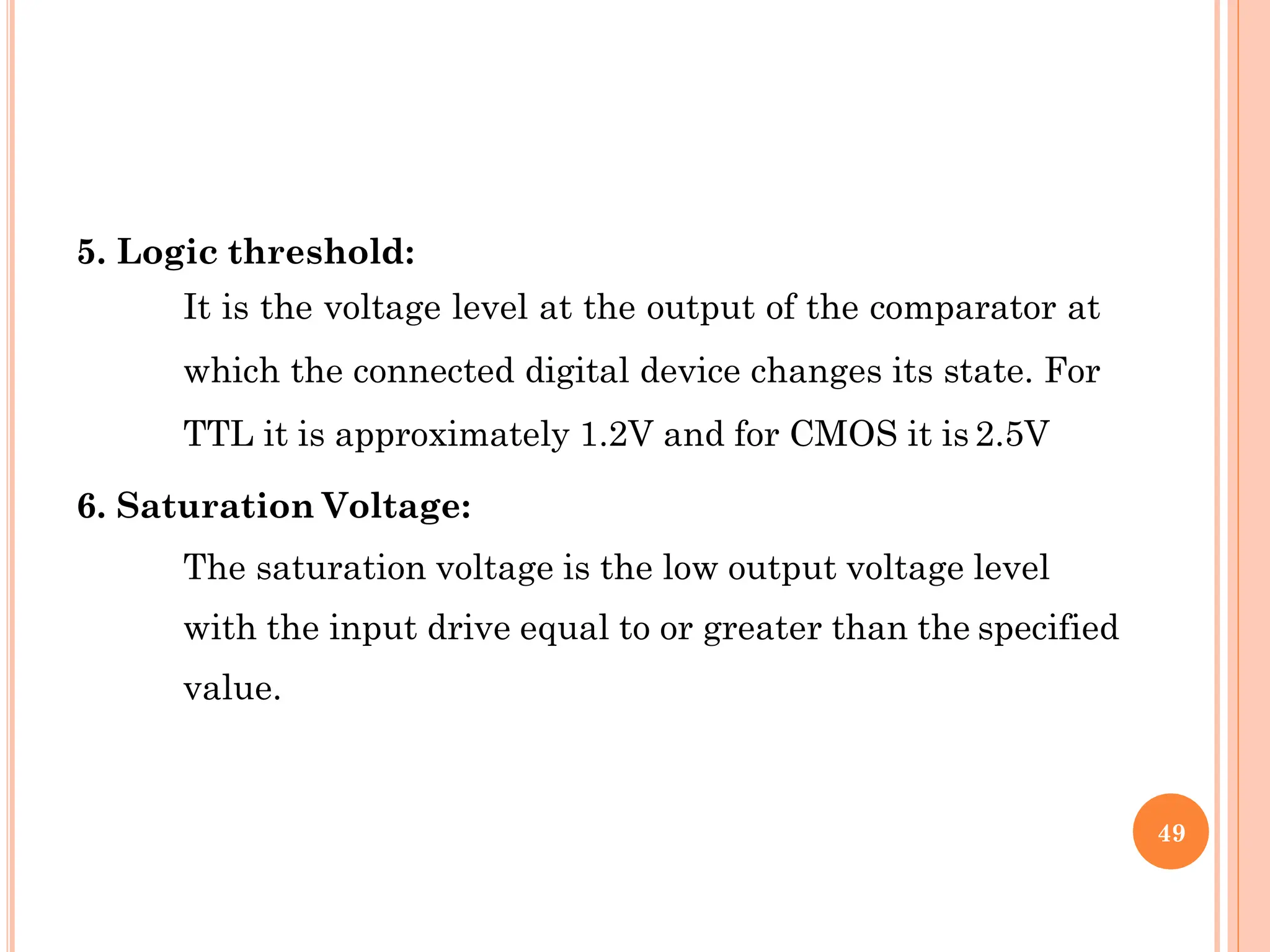 5. Logic threshold:
It is the voltage level at the output of the comparator at
which the connected digital device changes its state. For
TTL it is approximately 1.2V and for CMOS it is 2.5V
6. Saturation Voltage:
The saturation voltage is the low output voltage level
with the input drive equal to or greater than the specified
value.
49
 