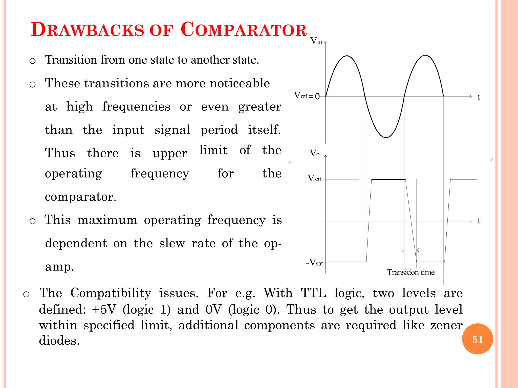 DRAWBACKS OF COMPARATOR
at high frequencies or even greater
than the input signal period itself.
Thus there is upper limit of the
for the
operating frequency
comparator.
o This maximum operating frequency is
dependent on the slew rate of the op-
amp.
Vo
Vin
o Transition from one state to another state.
o These transitions are more noticeable
Vref =0
+Vsat
-Vsat
t
t
Transition time
51
o The Compatibility issues. For e.g. With TTL logic, two levels are
defined: +5V (logic 1) and 0V (logic 0). Thus to get the output level
within specified limit, additional components are required like zener
diodes.
 