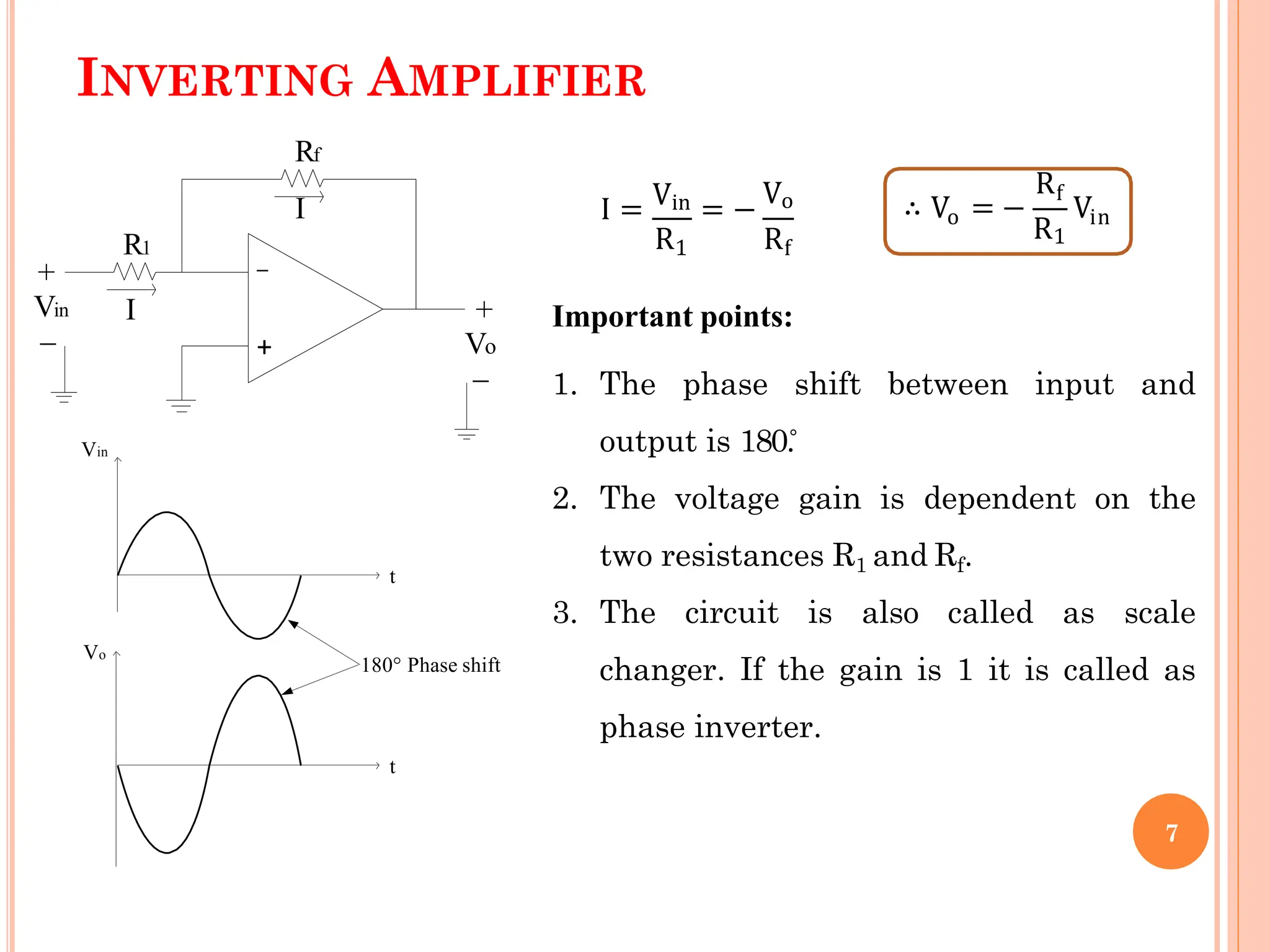 INVERTING AMPLIFIER
+
_
Vin
Rf
R1
Vo
+
_
_
+
I
Vin Vo
I I = = −
R R
1 f
o
∴ V = −
Rf
R1
Vin
Vin
Vo
t
t
180° Phase shift
Important points:
1. The phase shift between input and
output is 180.̊
2. The voltage gain is dependent on the
two resistances R1 and Rf.
3. The circuit is also called as scale
changer. If the gain is 1 it is called as
phase inverter.
7
 