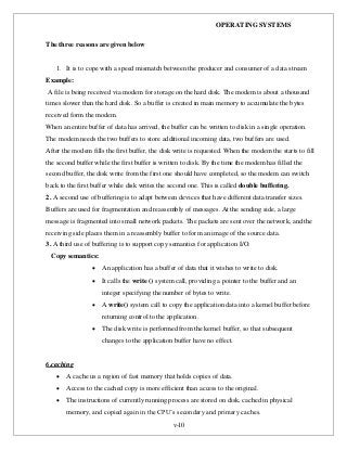 OPERATING SYSTEMS
v-10
The three reasons are given below
1. It is to cope with a speed mismatch between the producer and consumer of a data stream
Example:
A file is being received via modem for storage on the hard disk. The modem is about a thousand
times slower than the hard disk. So a buffer is created in main memory to accumulate the bytes
received form the modem.
When an entire buffer of data has arrived, the buffer can be written to disk in a single operation.
The modem needs the two buffers to store additional incoming data, two buffers are used.
After the modem fills the first buffer, the disk write is requested. When the modem the starts to fill
the second buffer while the first buffer is written to disk. By the time the modem has filled the
second buffer, the disk write from the first one should have completed, so the modem can switch
back to the first buffer while disk writes the second one. This is called double buffering.
2. A second use of buffering is to adapt between devices that have different data transfer sizes.
Buffers are used for fragmentation and reassembly of messages. At the sending side, a large
message is fragmented into small network packets. The packets are sent over the network, and the
receiving side places them in a reassembly buffer to form an image of the source data.
3. A third use of buffering is to support copy semantics for application I/O.
Copy semantics:
 An application has a buffer of data that it wishes to write to disk.
 It calls the write () system call, providing a pointer to the buffer and an
integer specifying the number of bytes to write.
 A write() system call to copy the application data into a kernel buffer before
returning control to the application.
 The disk write is performed from the kernel buffer, so that subsequent
changes to the application buffer have no effect.
6.caching
 A cache us a region of fast memory that holds copies of data.
 Access to the cached copy is more efficient than access to the original.
 The instructions of currently running process are stored on disk, cached in physical
memory, and copied again in the CPU’s secondary and primary caches.
 