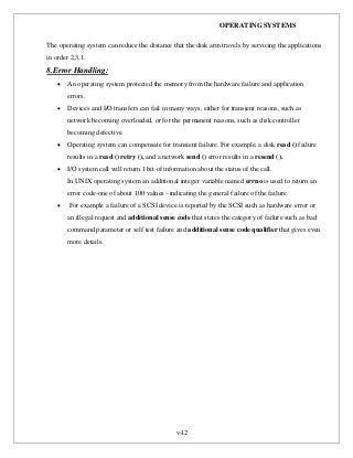 OPERATING SYSTEMS
v-12
The operating system can reduce the distance that the disk arm travels by servicing the applications
in order 2,3,1.
8.Error Handling:
 An operating system protected the memory from the hardware failure and application
errors.
 Devices and I/O transfers can fail in many ways, either for transient reasons, such as
network becoming overloaded, or for the permanent reasons, such as disk controller
becoming defective.
 Operating system can compensate for transient failure. For example, a disk read () failure
results in a read () retry (), and a network send () error results in a resend ().
 I/O system call will return 1 bit of information about the status of the call.
In UNIX operating system an additional integer variable named errno is used to return an
error code-one of about 100 values –indicating the general failure of the failure.
 For example a failure of a SCSI device is reported by the SCSI such as hardware error or
an illegal request and additional sense code that states the category of failure such as bad
command parameter or self test failure and additional sense code qualifier that gives even
more details.
 