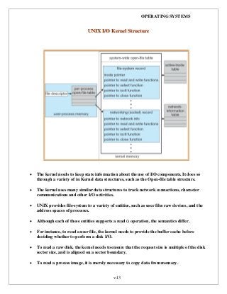 OPERATING SYSTEMS
v-13
 The kernel needs to keep state information about the use of I/O components. It does so
through a variety of in Kernel data structures, such as the Open-file table structure.
 The kernel uses many similar data structures to track network connections, character
communications and other I/O activities.
 UNIX provides file-system to a variety of entities, such as user files raw devices, and the
address spaces of processes.
 Although each of these entities supports a read () operation, the semantics differ.
 For instance, to read a user file, the kernel needs to provide the buffer cache before
deciding whether to perform a disk I/O.
 To read a raw disk, the kernel needs to ensure that the request size is multiple of the disk
sector size, and is aligned on a sector boundary.
 To read a process image, it is merely necessary to copy data from memory.
UUNNIIXX II//OO KKeerrnneell SSttrruuccttuurree
 