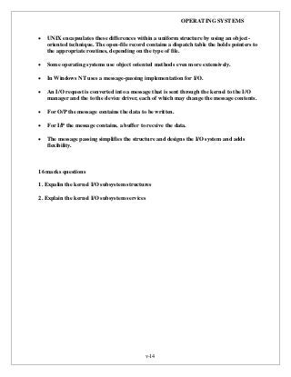OPERATING SYSTEMS
v-14
 UNIX encapsulates these differences within a uniform structure by using an object-
oriented technique. The open-file record contains a dispatch table the holds pointers to
the appropriate routines, depending on the type of file.
 Some operating systems use object oriented methods even more extensively.
 In Windows NT uses a message-passing implementation for I/O.
 An I/O request is converted into a message that is sent through the kernel to the I/O
manager and the to the device driver, each of which may change the message contents.
 For O/P the message contains the data to be written.
 For I/P the message contains, a buffer to receive the data.
 The message passing simplifies the structure and designs the I/O system and adds
flexibility.
16 marks questions
1. Expalin the kernel I/O subsystem structures
2. Explain the kernel I/O subsystem services
 