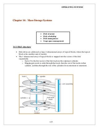 OPERATING SYSTEMS
v-15
14.1 Disk structure
 Disk drives are addressed as large 1-dimensional arrays of logical blocks, where the logical
block is the smallest unit of transfer.
 The 1-dimensional array of logical blocks is mapped into the sectors of the disk
sequentially.
o Sector 0 is the first sector of the first track on the outermost cylinder.
o Mapping proceeds in order through that track, then the rest of the tracks in that
cylinder, and then through the rest of the cylinders from outermost to innermost.
CChhaapptteerr 1144:: MMaassss--SSttoorraaggee SSyysstteemmss
 Disk structure
 Disk scheduling
 Disk management
 Swap-space management
 