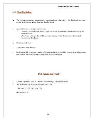 OPERATING SYSTEMS
v-16
1144..22 DDiisskk SScchheedduulliinngg
The operating system is responsible for using hardware efficiently — for the disk drives, this
means having a fast access time and disk bandwidth.
Access time has two major components
Seek time is the time for the disk are to move the heads to the cylinder containing the
desired sector.
Rotational latency is the additional time waiting for the disk to rotate the desired
sector to the disk head.
Minimize seek time
Seek time  seek distance
Disk bandwidth is the total number of bytes transferred, divided by the total time between the
first request for service and the completion of the last transfer.
DDiisskk SScchheedduulliinngg ((CCoonntt..))
Several algorithms exist to schedule the servicing of disk I/O requests.
We illustrate them with a request queue (0-199).
98, 183, 37, 122, 14, 124, 65, 67
Head pointer 53
 