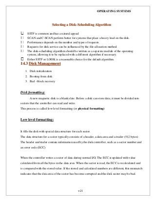OPERATING SYSTEMS
v-21
SSeelleeccttiinngg aa DDiisskk--SScchheedduulliinngg AAllggoorriitthhmm
SSTF is common and has a natural appeal
SCAN and C-SCAN perform better for systems that place a heavy load on the disk.
Performance depends on the number and types of requests.
Requests for disk service can be influenced by the file-allocation method.
The disk-scheduling algorithm should be written as a separate module of the operating
system, allowing it to be replaced with a different algorithm if necessary.
Either SSTF or LOOK is a reasonable choice for the default algorithm.
1144..33 DDiisskk MMaannaaggeemmeenntt
1. Disk initialization
2. Booting from disk
3. Bad –block recovery
Disk formatting:
A new magnetic disk is a blank slate. Before a disk can store data; it must be divided into
sectors that the controller can read and write.
This process is called low-level formatting (or physical formatting)
Low level formatting:
It fills the disk with special data structure for each sector.
The data structure for a sector typically consists of a header, a data area and a trailer (512 bytes)
The header and trailer contain information used by the disk controller, such as a sector number and
an error code (ECC)
When the controller writes a sector of data during normal I/O, The ECC is updated with value
calculated from all the bytes in the data area. When the sector is read, the ECC is recalculated and
is compared with the stored value .If the stored and calculated numbers are different, this mismatch
indicates that the data area of the sector has become corrupted and the disk sector may be bad.
 