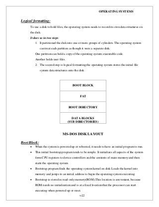 OPERATING SYSTEMS
v-22
Logical formatting:
To use a disk to hold files, the operating system needs to record its own data structures on
the disk.
It does so in two steps
1. It partitioned the disk into one or more groups of cylinders. The operating system
can treat each partition as though it were a separate disk.
One partition can hold a copy of the operating system executable code.
Another holds user files.
2. The second step is logical formatting the operating system stores the initial file
system data structures onto the disk
MS-DOS DISK LAYOUT
Boot Block:
 When the system is powered up or rebooted, it needs to have an initial program to run.
 This initial bootstrap program tends to be simple. It initializes all aspects of the system
form CPU registers to device controllers and the contents of main memory and then
starts the operating system
 Bootstrap program finds the operating system kernel on disk Loads the kernel into
memory and jumps to an initial address to begin the operating system executing.
 Bootstrap is stored in read-only memory(ROM).This location is convenient, because
ROM needs no initialization and is at a fixed location that the processor can start
executing when powered up or reset.
BOOT BLOCK
FAT
ROOT DIRECTORY
DATA BLOCKS
(SUB DIRECTORIES)
 
