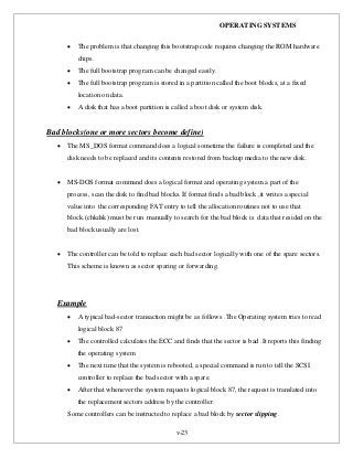 OPERATING SYSTEMS
v-23
 The problem is that changing this bootstrap code requires changing the ROM hardware
chips.
 The full bootstrap program can be changed easily.
 The full bootstrap program is stored in a partition called the boot blocks, at a fixed
location on data.
 A disk that has a boot partition is called a boot disk or system disk.
Bad blocks(one or more sectors become define)
 The MS_DOS format command does a logical sometime the failure is completed and the
disk needs to be replaced and its contents restored from backup media to the new disk.
 MS-DOS format command does a logical format and operating system a part of the
process, scan the disk to find bad blocks. If format finds a bad block ,it writes a special
value into the corresponding FAT entry to tell the allocation routines not to use that
block.(chkdsk) must be run manually to search for the bad block is data that resided on the
bad block usually are lost.
 The controller can be told to replace each bad sector logically with one of the spare sectors.
This scheme is known as sector sparing or forwarding.
Example
 A typical bad-sector transaction might be as follows .The Operating system tries to read
logical block 87
 The controlled calculates the ECC and finds that the sector is bad .It reports this finding
the operating system
 The next time that the system is rebooted, a special command is run to tell the SCSI
controller to replace the bad sector with a spare.
 After that whenever the system requests logical block 87, the request is translated into
the replacement sectors address by the controller.
Some controllers can be instructed to replace a bad block by sector slipping.
 
