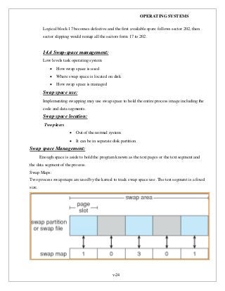 OPERATING SYSTEMS
v-24
Logical block 17 becomes defective and the first available spare follows sector 202, then
sector slipping would remap all the sectors form 17 to 202.
14.4 Swap-space management:
Low levels task operating system
 How swap space is used
 Where swap space is located on disk
 How swap space is managed
Swap space use:
Implementing swapping may use swap space to hold the entire process image including the
code and data segments.
Swap space location:
Two places
 Out of the normal system
 It can be in separate disk partition
Swap space Management:
Enough space is aside to hold the program known as the text pages or the text segment and
the data segment of the process.
Swap Maps:
Two process swap maps are used by the kernel to track swap space use .The test segment is a fixed
size.
 