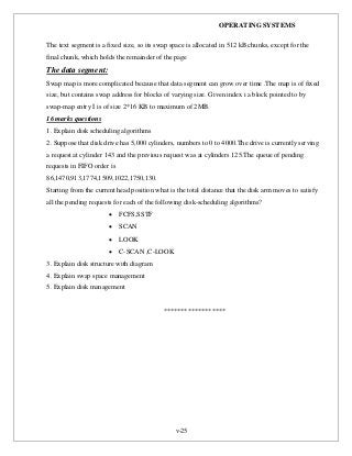 OPERATING SYSTEMS
v-25
The text segment is a fixed size, so its swap space is allocated in 512 kB chunks, except for the
final chunk, which holds the remainder of the page
The data segment:
Swap map is more complicated because that data segment can grow over time .The map is of fixed
size, but contains swap address for blocks of varying size. Given index i a block pointed to by
swap-map entry I is of size 2*16 KB to maximum of 2MB.
16 marks questions
1. Explain disk scheduling algorithms
2. Suppose that disk drive has 5,000 cylinders, numbers to 0 to 4000.The drive is currently serving
a request at cylinder 143 and the previous request was at cylinders 125.The queue of pending
requests in FIFO order is
86,1470,913,1774,1509,1022,1750,130.
Starting from the current head position what is the total distance that the disk arm moves to satisfy
all the pending requests for each of the following disk-scheduling algorithms?
 FCFS,SSTF
 SCAN
 LOOK
 C-SCAN ,C-LOOK
3. Explain disk structure with diagram
4. Explain swap space management
5. Explain disk management
******************
 