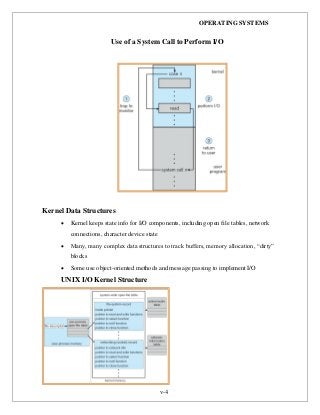 OPERATING SYSTEMS
v-4
Use of a System Call to Perform I/O
Kernel Data Structures
 Kernel keeps state info for I/O components, including open file tables, network
connections, character device state
 Many, many complex data structures to track buffers, memory allocation, “dirty”
blocks
 Some use object-oriented methods and message passing to implement I/O
UNIX I/O Kernel Structure
 