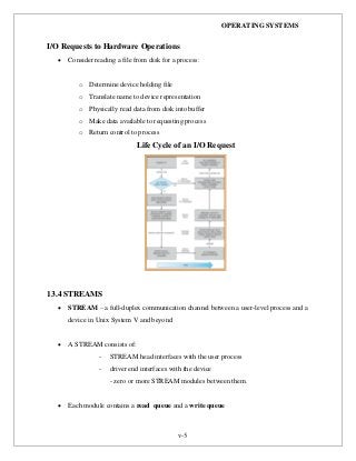 OPERATING SYSTEMS
v-5
I/O Requests to Hardware Operations
 Consider reading a file from disk for a process:
o Determine device holding file
o Translate name to device representation
o Physically read data from disk into buffer
o Make data available to requesting process
o Return control to process
Life Cycle of an I/O Request
13.4 STREAMS
 STREAM – a full-duplex communication channel between a user-level process and a
device in Unix System V and beyond
 A STREAM consists of:
- STREAM head interfaces with the user process
- driver end interfaces with the device
- zero or more STREAM modules between them.
 Each module contains a read queue and a write queue
 