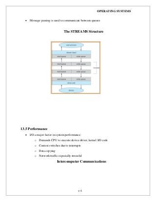 OPERATING SYSTEMS
v-6
 Message passing is used to communicate between queues
The STREAMS Structure
13.5 Performance
 I/O a major factor in system performance:
o Demands CPU to execute device driver, kernel I/O code
o Context switches due to interrupts
o Data copying
o Network traffic especially stressful
Intercomputer Communications
 