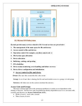 OPERATING SYSTEMS
v-8
Kernels provide many services related to I/O. Several services are given below
1. The management of the name space for file and devices
2. Access control to files and devices
3. Operation control (for example, a modem cannot seek ())
4. File System space allocation
5. Device allocation
6. Buffering, caching, and spooling
7. I/O scheduling
8. Device status monitoring, error handling and failure recovery
9. Device driver configuration and initialization
1. Access control to files and device
Owner: The user who created the file is the owner.
Group: A set of user who is sharing the file and need similar access is a group, or work group.
Universe: All other users in the system constitute the universe.
Access Lists and Groups
The most common approach to the protection problem is to make access dependent on the
identity of the user. Various users may need different identity-dependent access is to associate with
each file and directory an Access-Control List (ACL)
 Mode of access: read, write, execute
 Three classes of users
1133..33 KKeerrnneell II//OO SSuubbssyysstteemm
 
