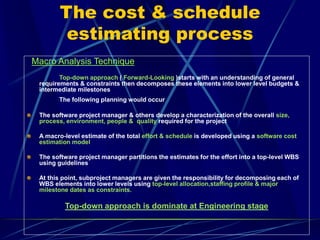 The cost & schedule
estimating process
Macro Analysis Technique
Top-down approach ( Forward-Looking )starts with an understanding of general
requirements & constraints then decomposes these elements into lower level budgets &
intermediate milestones
The following planning would occur
The software project manager & others develop a characterization of the overall size,
process, environment, people & quality required for the project
A macro-level estimate of the total effort & schedule is developed using a software cost
estimation model
The software project manager partitions the estimates for the effort into a top-level WBS
using guidelines
At this point, subproject managers are given the responsibility for decomposing each of
WBS elements into lower levels using top-level allocation,staffing profile & major
milestone dates as constraints.
Top-down approach is dominate at Engineering stage
 