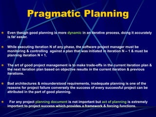 Pragmatic Planning
Even though good planning is more dynamic in an iterative process, doing it accurately
is far easier.
While executing iteration N of any phase, the software project manager must be
monitoring & controlling against a plan that was initiated in iteration N – 1 & must be
planning iteration N + 1.
The art of good project management is to make trade-offs in the current iteration plan &
the next iteration plan based on objective results in the current iteration & previous
iterations.
Bad architectures & misunderstood requirements, inadequate planning is one of the
reasons for project failure conversely the success of every successful project can be
attributed in the part of good planning.
For any project planning document is not important but act of planning is extremely
important to project success which provides a framework & forcing functions.
 