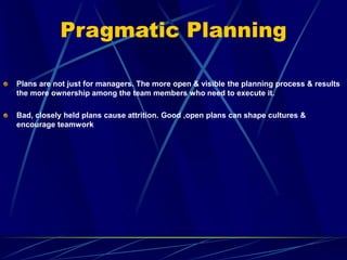 Pragmatic Planning
Plans are not just for managers. The more open & visible the planning process & results
the more ownership among the team members who need to execute it.
Bad, closely held plans cause attrition. Good ,open plans can shape cultures &
encourage teamwork
 