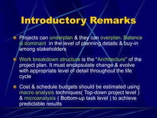 Introductory Remarks
Projects can underplan & they can overplan. Balance
is dominant in the level of planning details & buy-in
among stakeholders
Work breakdown structure is the “Architecture” of the
project plan. It must encapsulate change & evolve
with appropriate level of detail throughout the life
cycle
Cost & schedule budgets should be estimated using
macro analysis techniques( Top-down project level )
& microanalysis ( Bottom-up task level ) to achieve
predictable results
 