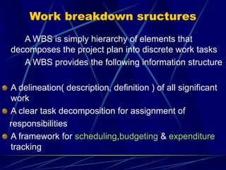Work breakdown sructures
A WBS is simply hierarchy of elements that
decomposes the project plan into discrete work tasks
A WBS provides the following information structure
A delineation( description, definition ) of all significant
work
A clear task decomposition for assignment of
responsibilities
A framework for scheduling,budgeting & expenditure
tracking
 