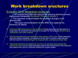 Work breakdown sructures
Evolution Work breakdown structures
An evolutionary WBS will organize the planning elements around
the process framework( Workflows, Phases & artifacts ).
This approach accommodates the expected changes in the
evolving plan
The basic recommendation for the WBS is to organize the
hierarchy as follows
First-level WBS elements are the workflows.These elements are allocated to a
single team & constitute the anatomy of a project for the purpose of planning &
comparison with other projects
Second level elements are defined for each phase of life cycle. These elements
allow the fidelity (reliability, commitment )of the plan to evolve more naturally
with the level of understanding of the requirements, architecture & the risks
Third-level elements are defined for the focus of activities that produce the
artifacts for each phase.These elements may be the lowest level in the hierarchy
that collects the cost of a discrete artifacts for a given phase
 