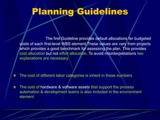 Planning Guidelines
The first Guideline provides default allocations for budgeted
costs of each first-level WBS element.These values are vary from projects
which provides a good benchmark for assessing the plan. This provides
cost allocation but not effort allocation. To avoid misinterpretations two
explanations are necessary
The cost of different labor categories is inherit in these numbers
The cost of hardware & software assets that support the process
automation & development teams is also included in the environment
element
 