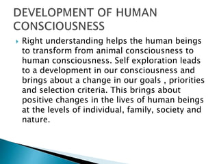  Right understanding helps the human beings
to transform from animal consciousness to
human consciousness. Self exploration leads
to a development in our consciousness and
brings about a change in our goals , priorities
and selection criteria. This brings about
positive changes in the lives of human beings
at the levels of individual, family, society and
nature.
 