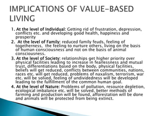 1. At the level of Individual: Getting rid of frustration, depression,
conflicts etc. and developing good health, happiness and
prosperity
2. At the level of Family: reduced family feuds, feeling of
togetherness, the feeling to nurture others, living on the basis
of human consciousness and not on the basis of animal
consciousness.
3. At the level of Society: relationships get higher priority over
physical facilities leading to increase in fearlessness and mutual
trust, differentiations based on the body, physical facilities,
beliefs will get reduced, conflicts between communities, nations,
races etc. will get reduced, problems of naxalism, terrorism, war
etc. will be solved, feeling of undividedness will be developed
leading to the fulfillment of the common human goal.
4. At the level of Nature: Problems of pollution, resource depletion,
ecological imbalance etc. will be solved, better methods of
farming and production will be found, afforestation will be done
and animals will be protected from being extinct.
 