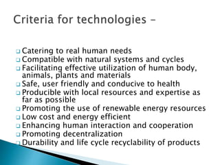  Catering to real human needs
 Compatible with natural systems and cycles
 Facilitating effective utilization of human body,
animals, plants and materials
 Safe, user friendly and conducive to health
 Producible with local resources and expertise as
far as possible
 Promoting the use of renewable energy resources
 Low cost and energy efficient
 Enhancing human interaction and cooperation
 Promoting decentralization
 Durability and life cycle recyclability of products
 