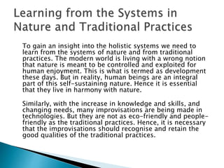 To gain an insight into the holistic systems we need to
learn from the systems of nature and from traditional
practices. The modern world is living with a wrong notion
that nature is meant to be controlled and exploited for
human enjoyment. This is what is termed as development
these days. But in reality, human beings are an integral
part of this self-sustaining nature. Hence it is essential
that they live in harmony with nature.
Similarly, with the increase in knowledge and skills, and
changing needs, many improvisations are being made in
technologies. But they are not as eco-friendly and people-
friendly as the traditional practices. Hence, it is necessary
that the improvisations should recognise and retain the
good qualities of the traditional practices.
 