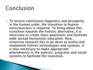  To ensure continuous happiness and prosperity
in the human order, the transition to human
consciousness is required. To bring about this
transition towards the holistic alternative, it is
necessary to create mass awareness and facilitate
wide spread humanistic education. Also,
extensive research has to be done to evolve and
implement holistic technologies and systems. It
is also necessary to make appropriate
amendments in the policies, programs and social
systems to facilitate the transition.
 