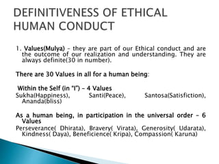 1. Values(Mulya) – they are part of our Ethical conduct and are
the outcome of our realization and understanding. They are
always definite(30 in number).
There are 30 Values in all for a human being:
Within the Self (in “I”) – 4 Values
Sukha(Happiness), Santi(Peace), Santosa(Satisfiction),
Ananda(bliss)
As a human being, in participation in the universal order – 6
Values
Perseverance( Dhirata), Bravery( Virata), Generosity( Udarata),
Kindness( Daya), Beneficience( Kripa), Compassion( Karuna)
 