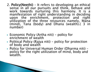 2. Policy(Neethi) – It refers to developing an ethical
sense in all our pursuits and think, behave and
work towards nurturing this harmony. It is a
manifestation of right understanding in deciding
upon the enrichment, protection and right
utilization of the three resources namely, Mana
(mind), Tana (body) and Dhana (wealth).( 3 in
number)
 Economic Policy (Artha niti) – policy for
enrichment of wealth
 Political Policy (Rajya niti) – policy for protection
of body and wealth
 Policy for Universal Human Order (Dharma niti) –
policy for the right utilization of mind, body and
wealth.
 