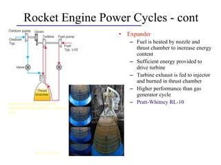 Rocket Engine Power Cycles - cont
• Expander
– Fuel is heated by nozzle and
thrust chamber to increase energy
content
– Sufficient energy provided to
drive turbine
– Turbine exhaust is fed to injector
and burned in thrust chamber
– Higher performance than gas
generator cycle
– Pratt-Whitney RL-10www.aero.org/publications/
crosslink/winter2004/03_sidebar3.
html
science.nasa.gov
 
