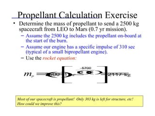 Propellant Calculation Exercise
• Determine the mass of propellant to send a 2500 kg
spacecraft from LEO to Mars (0.7 yr mission).
– Assume the 2500 kg includes the propellant on-board at
the start of the burn.
– Assume our engine has a specific impulse of 310 sec
(typical of a small bipropellant engine).
– Use the rocket equation:
mp =2500()1−e
−5700
9.8()310()










=2117 kg
Most of our spacecraft is propellant! Only 383 kg is left for structure, etc!
How could we improve this?
 