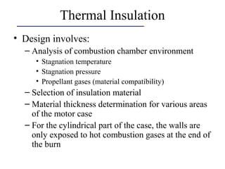 Thermal Insulation
• Design involves:
– Analysis of combustion chamber environment
• Stagnation temperature
• Stagnation pressure
• Propellant gases (material compatibility)
– Selection of insulation material
– Material thickness determination for various areas
of the motor case
– For the cylindrical part of the case, the walls are
only exposed to hot combustion gases at the end of
the burn
 