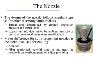The Nozzle
• The design of the nozzle follows similar steps
as for other thermodynamic rockets
– Throat area determined by desired stagnation
pressure and thrust level
– Expansion ratio determined by ambient pressure or
pressure range to allow maximum efficiency
• Major difference for solid propellant nozzles is
the technique used for cooling
– Ablation
– Fiber reinforced material used in and near the
nozzle throat (carbon, graphite, silica, phenolic)
 