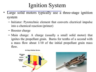 Ignition System
• Large solid motors typically use a three-stage ignition
system
– Initiator: Pyrotechnic element that converts electrical impulse
into a chemical reaction (primer)
– Booster charge
– Main charge: A charge (usually a small solid motor) that
ignites the propellant grain. Burns for tenths of a second with
a mass flow about 1/10 of the initial propellant grain mass
flow.
 