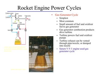 Rocket Engine Power Cycles
• Gas Generator Cycle
– Simplest
– Most common
– Small amount of fuel and oxidizer
fed to gas generator
– Gas generator combustion products
drive turbine
– Turbine powers fuel and oxidizer
pumps
– Turbine exhaust can be vented
through pipe/nozzle, or dumped
into nozzle
– Saturn V F-1 engine used gas
generator cycle
www.aero.org/publications/
crosslink/winter2004/03_side
bar3.html
www.answers.com
 