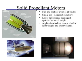 Solid Propellant Motors
• Fuel and oxidizer are in solid binder.
• Single use -- no restart capability.
• Lower performance than liquid
systems, but much simpler.
• Applications include launch vehicles,
upper stages, and space vehicles.
 