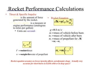 Rocket Performance Calculations
• Thrust & Specific Impulse
– Thrust is the amount of force
generated by the rocket.
– Specific impulse is a measure or
engine performance (analogous
to miles per gallon)
• Units are seconds
• Rocket Equation
∆V =gIsp ln
mi
mf
Isp =
F
w
F =rocket thrust
w =weight flowrate of propellant
g =9.8 m/s2
mi =mass of vehicle before burn
mf =mass of vehicle after burn
mp =mass of propellant for ∆V
=mi −mf
mp =mi 1−e
−∆V
gIsp








Rocket equation assumes no losses (gravity effects, aerodynamic drag). Actually very
accurate for short burns in Earth orbit or in deep space!
 