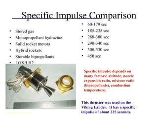 Specific Impulse Comparison
• Stored gas
• Monopropellant hydrazine
• Solid rocket motors
• Hybrid rockets
• Storable bipropellants
• LOX/LH2
• 60-179 sec
• 185-235 sec
• 280-300 sec
• 290-340 sec
• 300-330 sec
• 450 sec
Specific impulse depends on
many factors: altitude, nozzle
expansion ratio, mixture ratio
(bipropellants), combustion
temperature.
This thruster was used on the
Viking Lander. It has a specific
impulse of about 225 seconds.www.rocketrelics.com
 