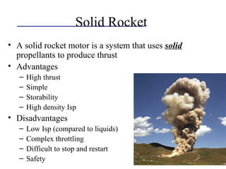 Solid Rocket
• A solid rocket motor is a system that uses solid
propellants to produce thrust
• Advantages
– High thrust
– Simple
– Storability
– High density Isp
• Disadvantages
– Low Isp (compared to liquids)
– Complex throttling
– Difficult to stop and restart
– Safety
 