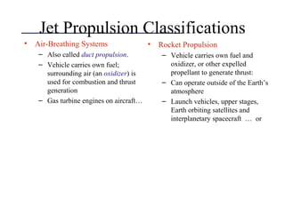 Jet Propulsion Classifications
• Air-Breathing Systems
– Also called duct propulsion.
– Vehicle carries own fuel;
surrounding air (an oxidizer) is
used for combustion and thrust
generation
– Gas turbine engines on aircraft…
• Rocket Propulsion
– Vehicle carries own fuel and
oxidizer, or other expelled
propellant to generate thrust:
– Can operate outside of the Earth’s
atmosphere
– Launch vehicles, upper stages,
Earth orbiting satellites and
interplanetary spacecraft … or
 
