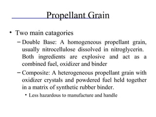 Propellant Grain
• Two main catagories
– Double Base: A homogeneous propellant grain,
usually nitrocellulose dissolved in nitroglycerin.
Both ingredients are explosive and act as a
combined fuel, oxidizer and binder
– Composite: A heterogeneous propellant grain with
oxidizer crystals and powdered fuel held together
in a matrix of synthetic rubber binder.
• Less hazardous to manufacture and handle
 