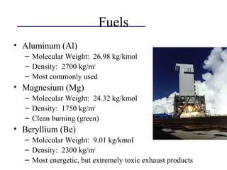 Fuels
• Aluminum (Al)
– Molecular Weight: 26.98 kg/kmol
– Density: 2700 kg/m3
– Most commonly used
• Magnesium (Mg)
– Molecular Weight: 24.32 kg/kmol
– Density: 1750 kg/m3
– Clean burning (green)
• Beryllium (Be)
– Molecular Weight: 9.01 kg/kmol
– Density: 2300 kg/m3
– Most energetic, but extremely toxic exhaust products
 