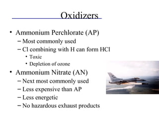 Oxidizers
• Ammonium Perchlorate (AP)
– Most commonly used
– Cl combining with H can form HCl
• Toxic
• Depletion of ozone
• Ammonium Nitrate (AN)
– Next most commonly used
– Less expensive than AP
– Less energetic
– No hazardous exhaust products
 
