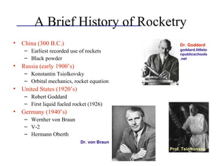 A Brief History of Rocketry
• China (300 B.C.)
– Earliest recorded use of rockets
– Black powder
• Russia (early 1900’s)
– Konstantin Tsiolkovsky
– Orbital mechanics, rocket equation
• United States (1920’s)
– Robert Goddard
– First liquid fueled rocket (1926)
• Germany (1940’s)
– Wernher von Braun
– V-2
– Hermann Oberth
Prof. Tsiolkovsky
Dr. Goddard
goddard.littleto
npublicschools
.net
Dr. von Braun
 