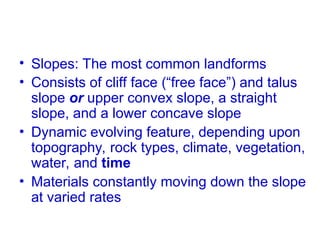 • Slopes: The most common landforms
• Consists of cliff face (“free face”) and talus
slope or upper convex slope, a straight
slope, and a lower concave slope
• Dynamic evolving feature, depending upon
topography, rock types, climate, vegetation,
water, and time
• Materials constantly moving down the slope
at varied rates
 