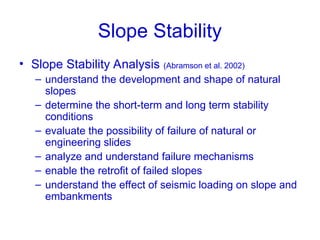 Slope Stability
• Slope Stability Analysis (Abramson et al. 2002)
– understand the development and shape of natural
slopes
– determine the short-term and long term stability
conditions
– evaluate the possibility of failure of natural or
engineering slides
– analyze and understand failure mechanisms
– enable the retrofit of failed slopes
– understand the effect of seismic loading on slope and
embankments
 